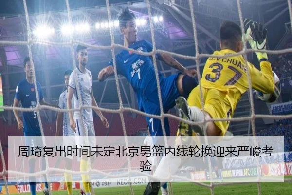 周琦复出时间未定北京男篮内线轮换迎来严峻考验（BOBSPORTS）